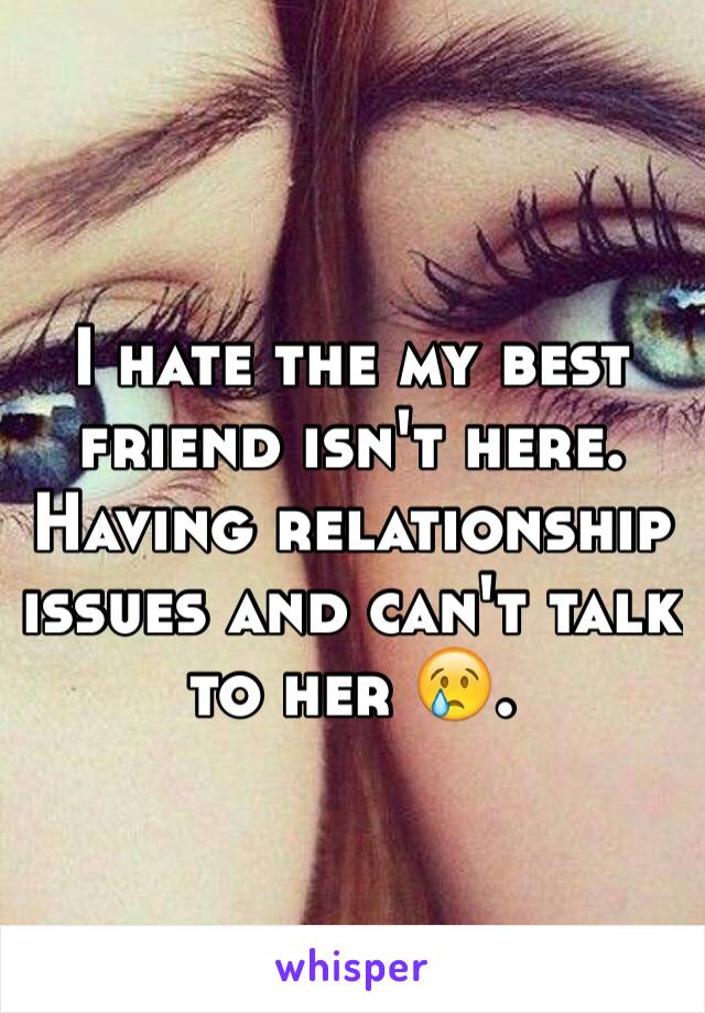 I hate the my best friend isn't here. Having relationship issues and can't talk to her 😢. 