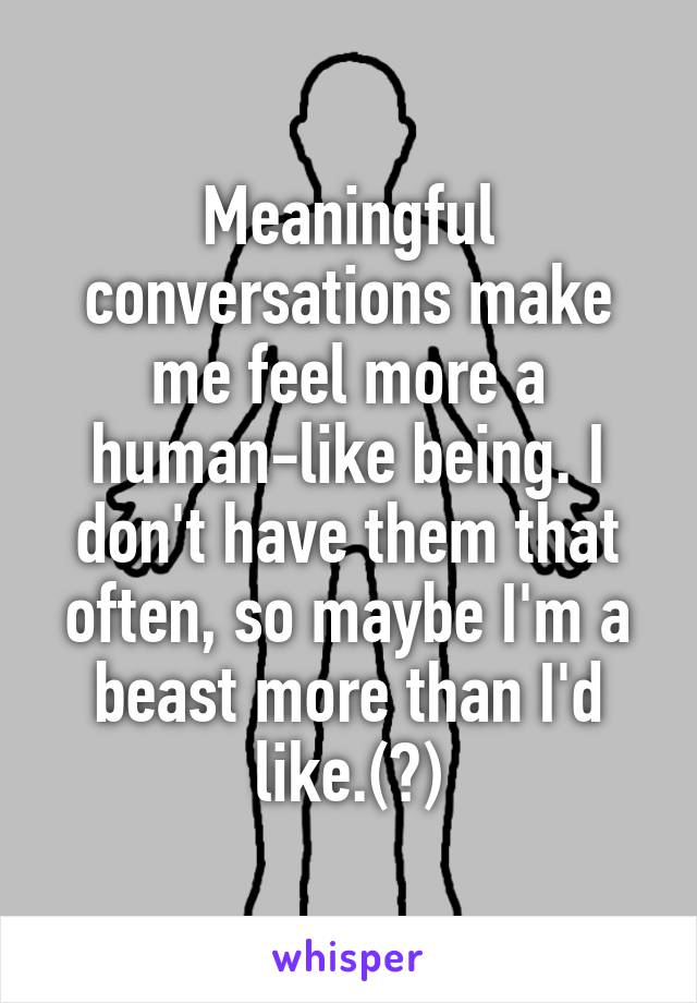 Meaningful conversations make me feel more a human-like being. I don't have them that often, so maybe I'm a beast more than I'd like.(?)