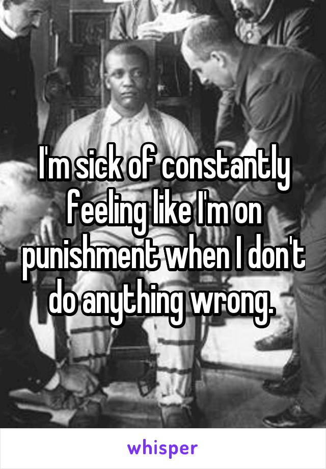 I'm sick of constantly feeling like I'm on punishment when I don't do anything wrong. 