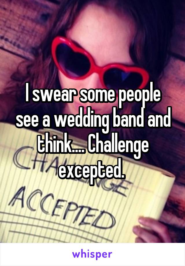 I swear some people see a wedding band and think.... Challenge excepted. 