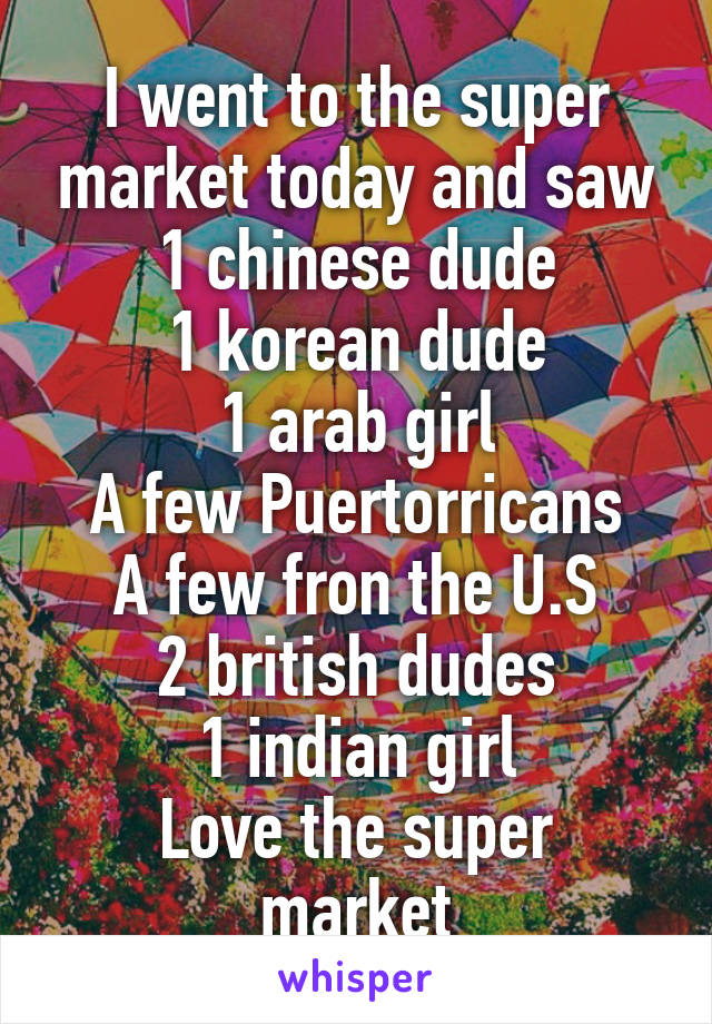 I went to the super market today and saw 1 chinese dude
1 korean dude
1 arab girl
A few Puertorricans
A few fron the U.S
2 british dudes
1 indian girl
Love the super market