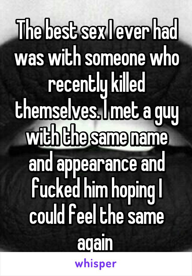 The best sex I ever had was with someone who recently killed themselves. I met a guy with the same name and appearance and fucked him hoping I could feel the same again 