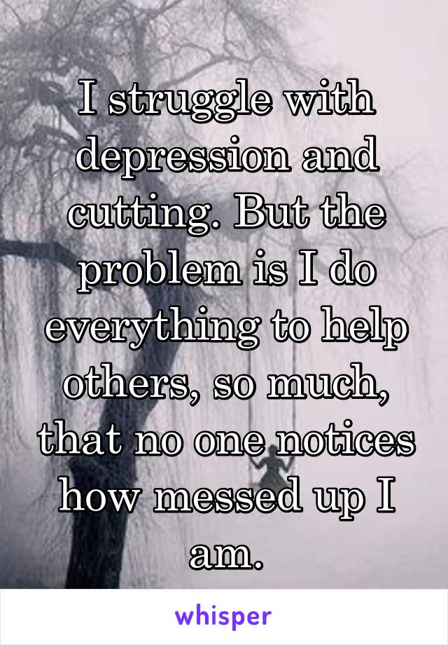 I struggle with depression and cutting. But the problem is I do everything to help others, so much, that no one notices how messed up I am.