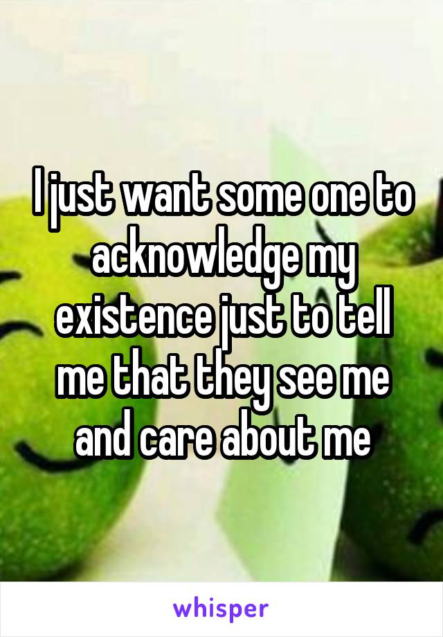 I just want some one to acknowledge my existence just to tell me that they see me and care about me