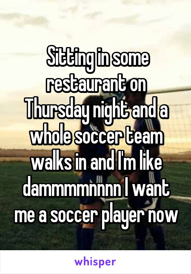  Sitting in some restaurant on Thursday night and a whole soccer team walks in and I'm like dammmmnnnn I want me a soccer player now