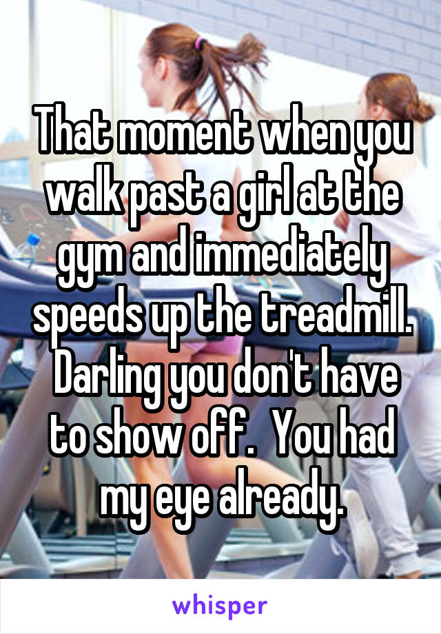 That moment when you walk past a girl at the gym and immediately speeds up the treadmill.  Darling you don't have to show off.  You had my eye already.