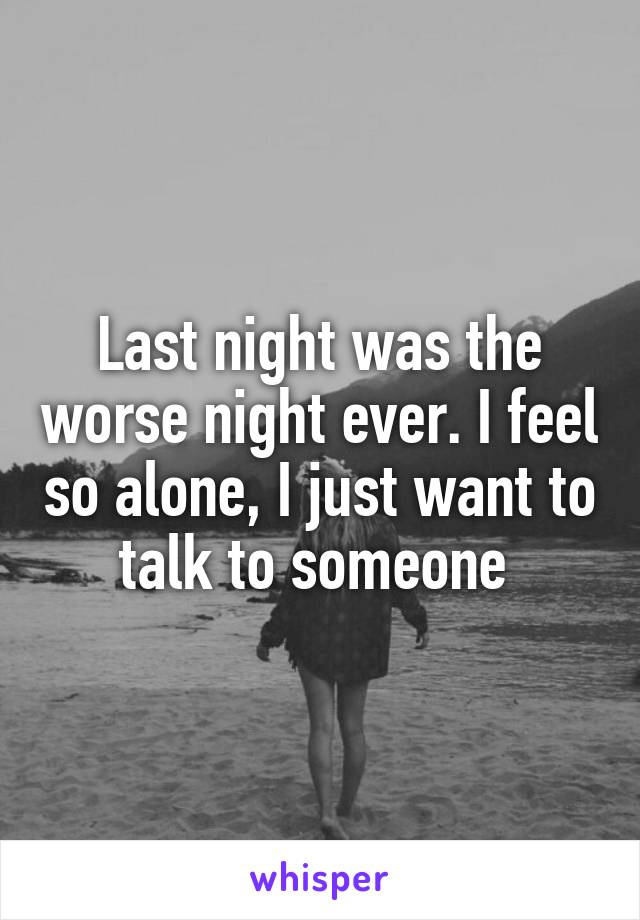 Last night was the worse night ever. I feel so alone, I just want to talk to someone 