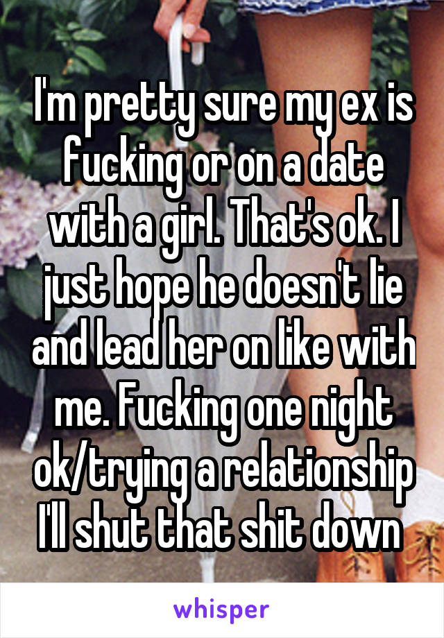 I'm pretty sure my ex is fucking or on a date with a girl. That's ok. I just hope he doesn't lie and lead her on like with me. Fucking one night ok/trying a relationship I'll shut that shit down 