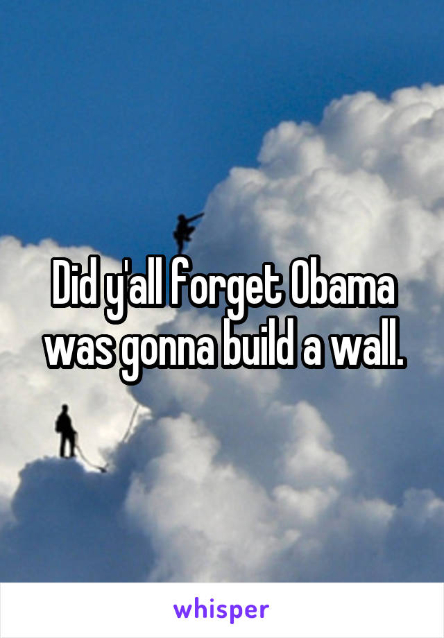 Did y'all forget Obama was gonna build a wall.