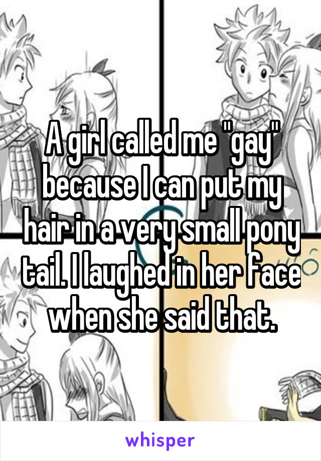 A girl called me "gay" because I can put my hair in a very small pony tail. I laughed in her face when she said that.