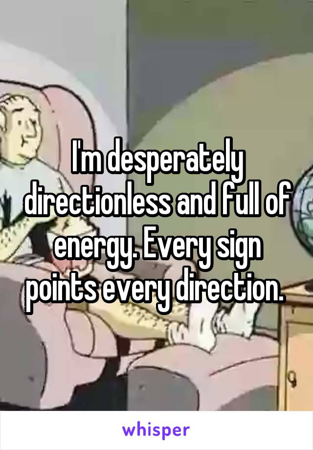 I'm desperately directionless and full of energy. Every sign points every direction. 