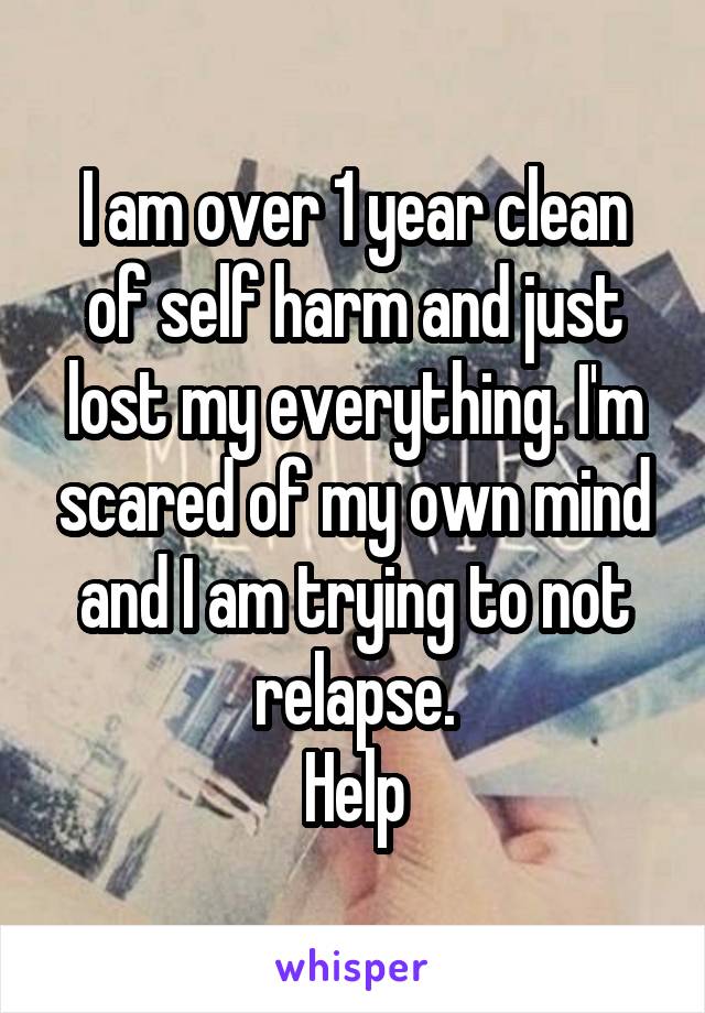 I am over 1 year clean of self harm and just lost my everything. I'm scared of my own mind and I am trying to not relapse.
Help