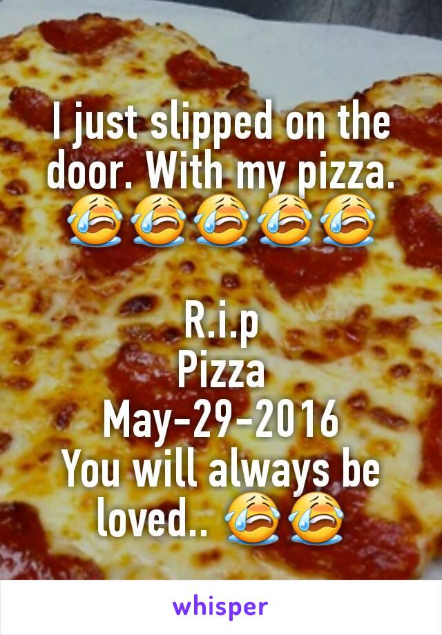 I just slipped on the door. With my pizza. 😭😭😭😭😭

R.i.p
Pizza
May-29-2016
You will always be loved.. 😭😭