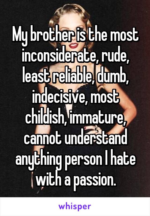 My brother is the most inconsiderate, rude, least reliable, dumb, indecisive, most childish, immature, cannot understand anything person I hate with a passion.