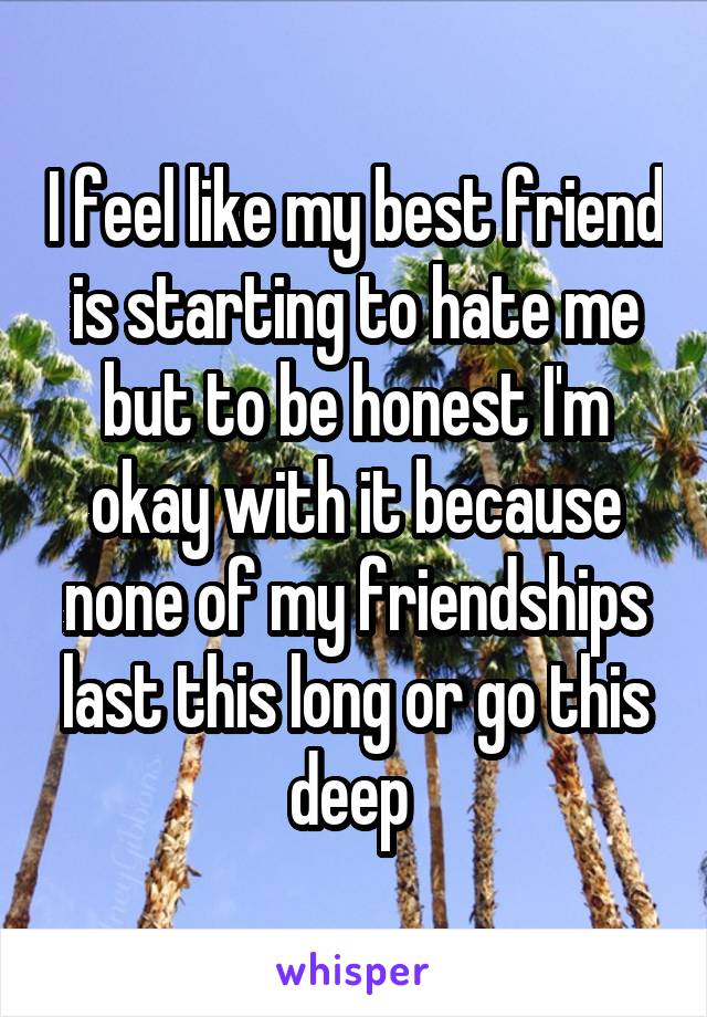 I feel like my best friend is starting to hate me but to be honest I'm okay with it because none of my friendships last this long or go this deep 