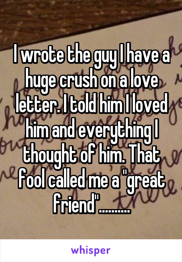 I wrote the guy I have a huge crush on a love letter. I told him I loved him and everything I thought of him. That fool called me a "great friend"..........