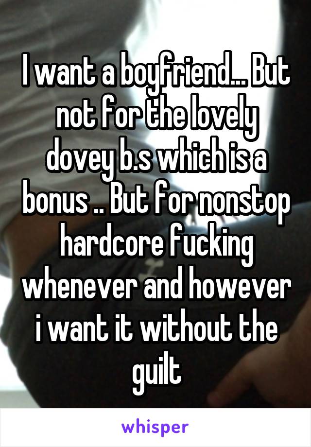 I want a boyfriend... But not for the lovely dovey b.s which is a bonus .. But for nonstop hardcore fucking whenever and however i want it without the guilt