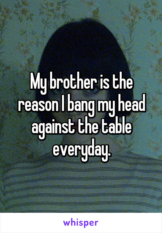 My brother is the reason I bang my head against the table everyday.