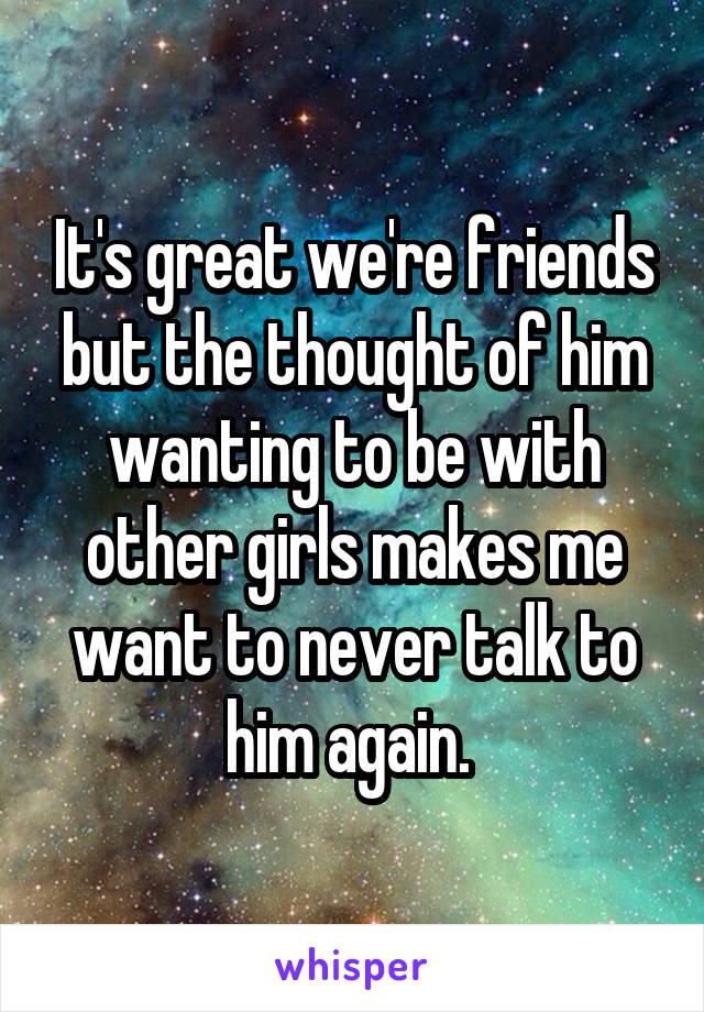 It's great we're friends but the thought of him wanting to be with other girls makes me want to never talk to him again. 