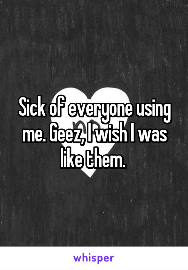 Sick of everyone using me. Geez, I wish I was like them. 