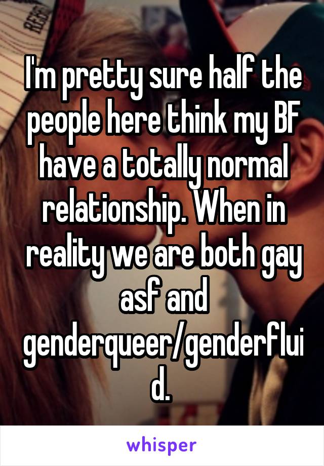 I'm pretty sure half the people here think my BF have a totally normal relationship. When in reality we are both gay asf and genderqueer/genderfluid. 