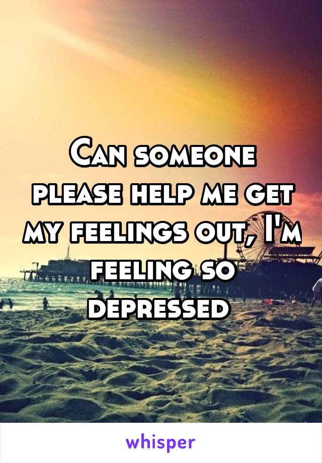 Can someone please help me get my feelings out, I'm feeling so depressed 