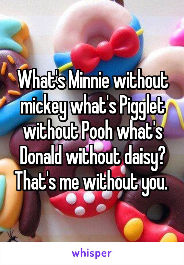 What's Minnie without mickey what's Pigglet without Pooh what's Donald without daisy? That's me without you. 