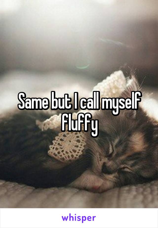 Same but I call myself fluffy