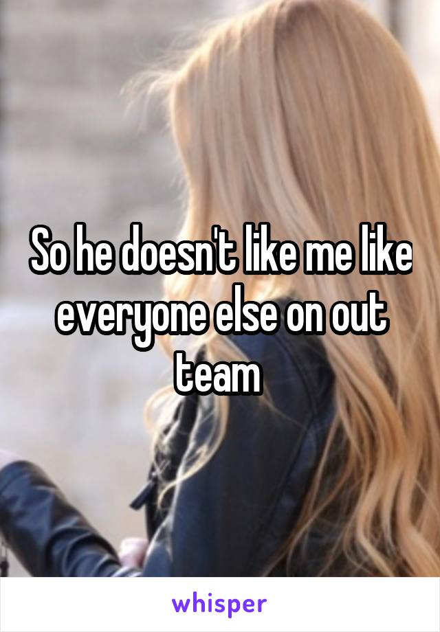 So he doesn't like me like everyone else on out team 