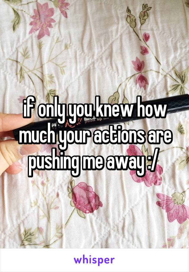 if only you knew how much your actions are pushing me away :/ 