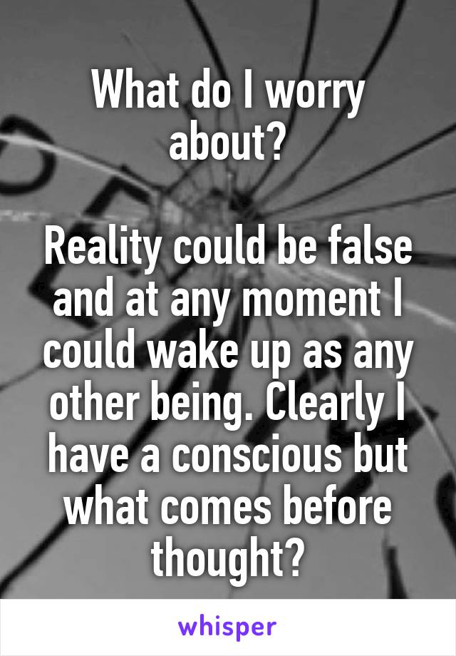 What do I worry about?

Reality could be false and at any moment I could wake up as any other being. Clearly I have a conscious but what comes before thought?