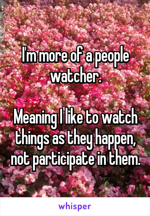 I'm more of a people watcher.

Meaning I like to watch things as they happen, not participate in them.