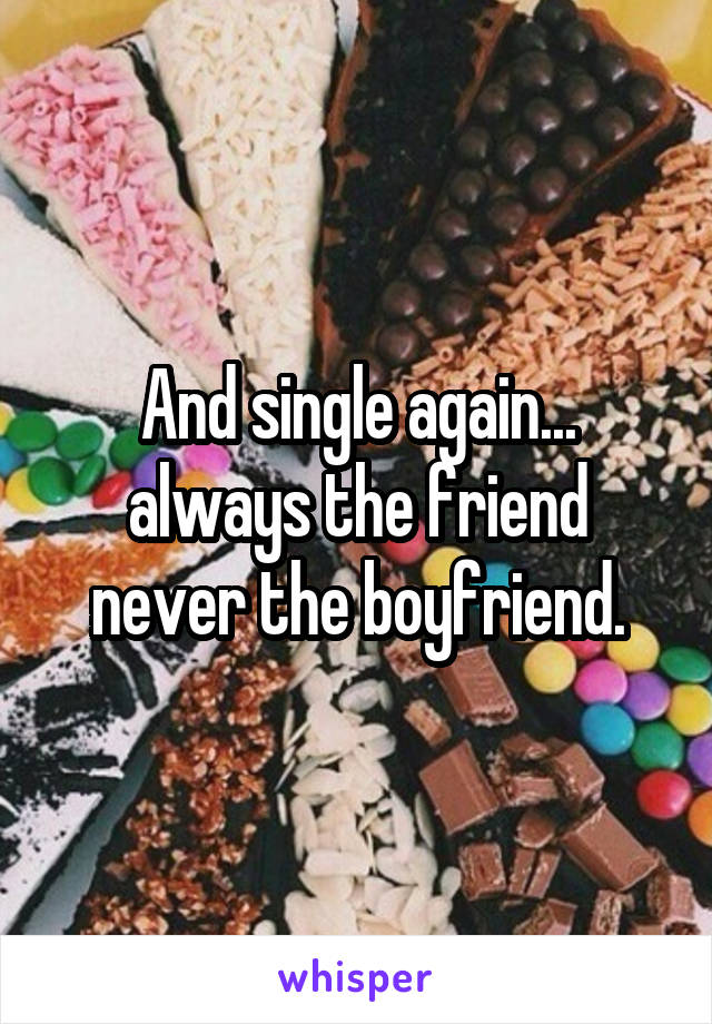 And single again... always the friend never the boyfriend.