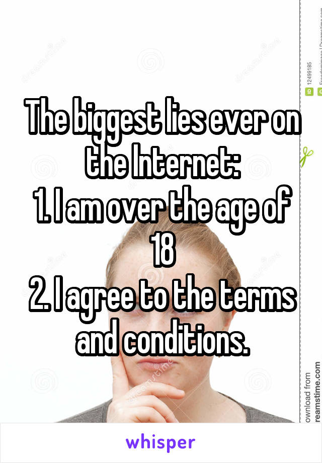 The biggest lies ever on the Internet:
1. I am over the age of 18
2. I agree to the terms and conditions.