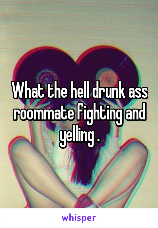 What the hell drunk ass roommate fighting and yelling .