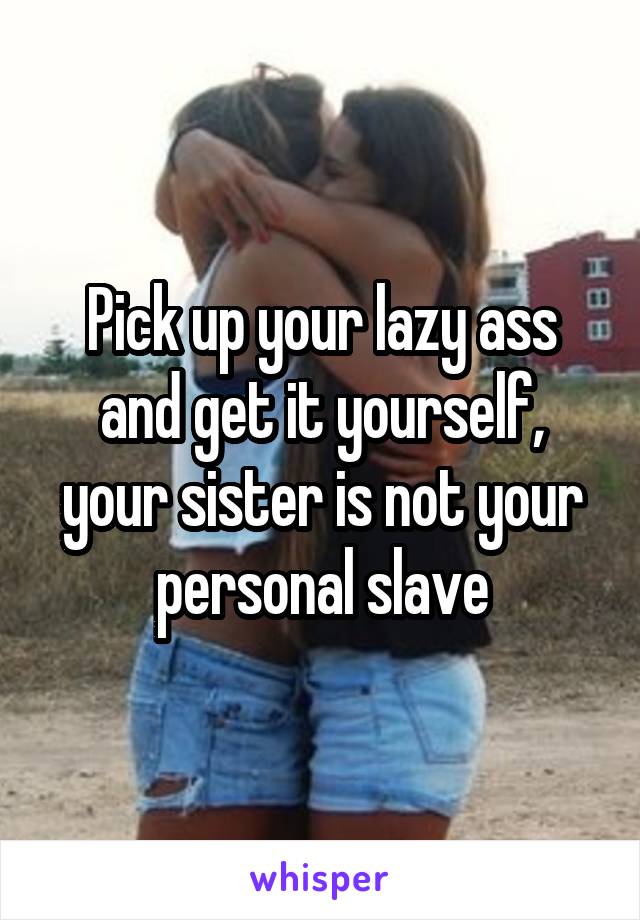 Pick up your lazy ass and get it yourself, your sister is not your personal slave