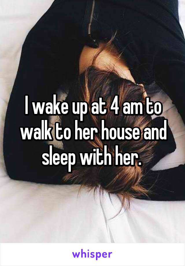 I wake up at 4 am to walk to her house and sleep with her. 