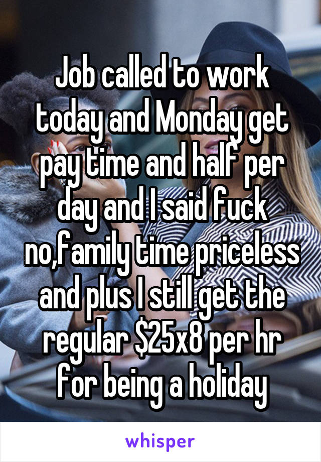 Job called to work today and Monday get pay time and half per day and I said fuck no,family time priceless and plus I still get the regular $25x8 per hr for being a holiday