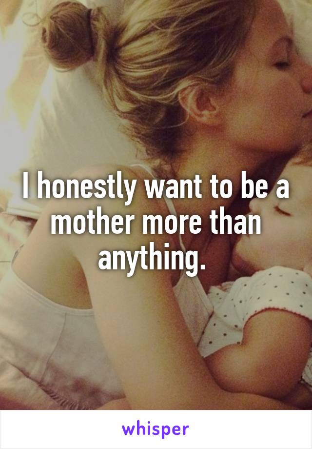 I honestly want to be a mother more than anything. 