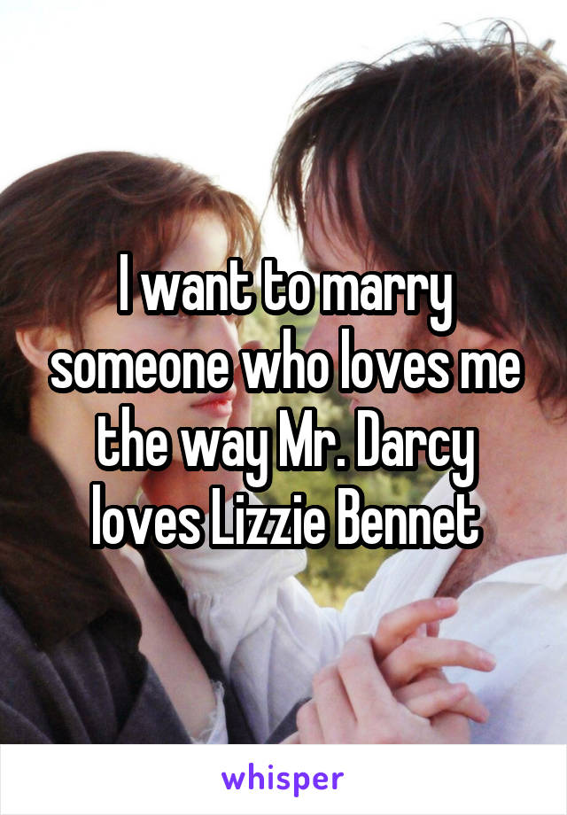 I want to marry someone who loves me the way Mr. Darcy loves Lizzie Bennet