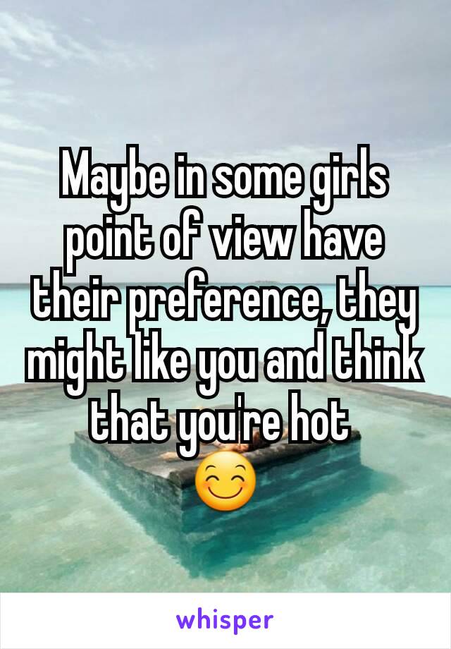 Maybe in some girls point of view have their preference, they might like you and think that you're hot 
😊