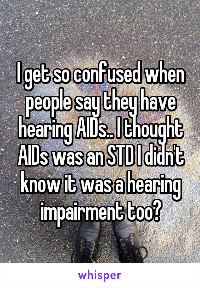 I get so confused when people say they have hearing AIDs.. I thought AIDs was an STD I didn't know it was a hearing impairment too?