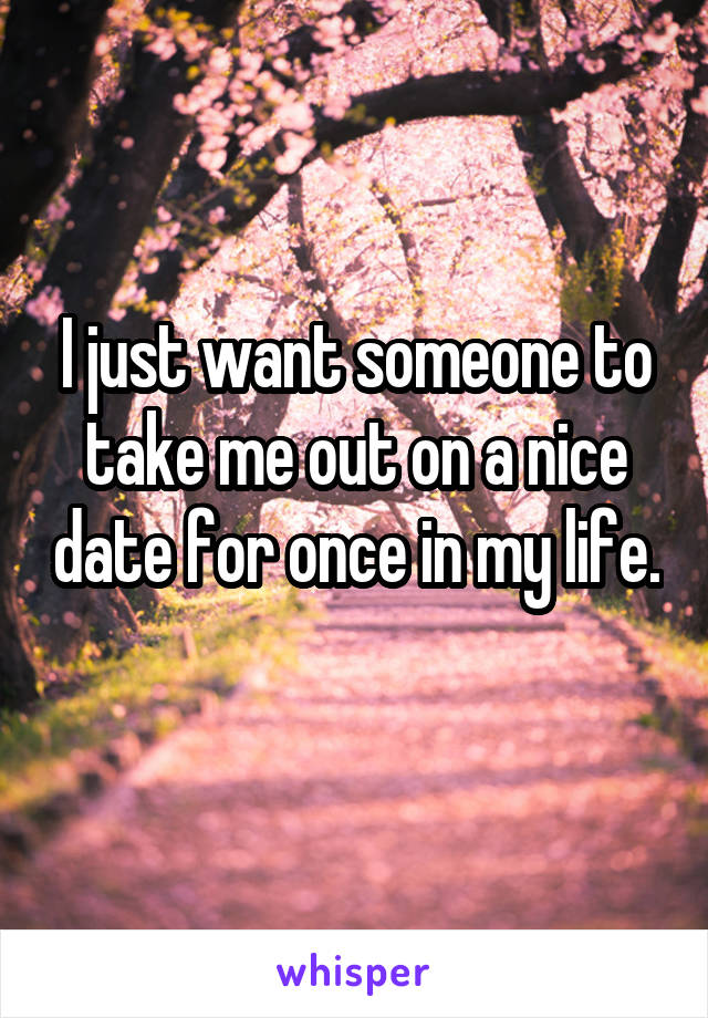 I just want someone to take me out on a nice date for once in my life. 