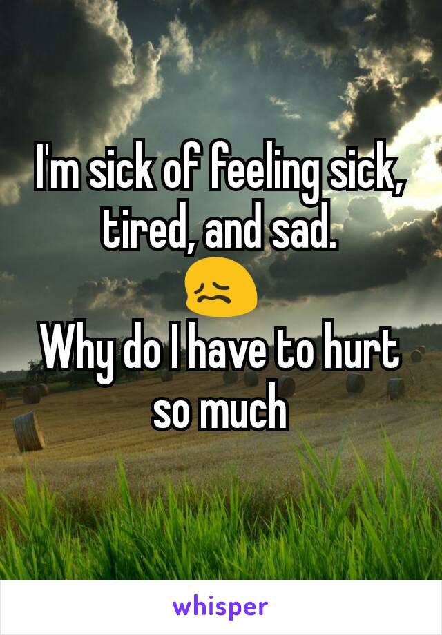 I'm sick of feeling sick, tired, and sad.
😖
Why do I have to hurt so much