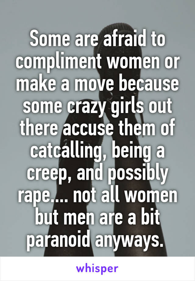 Some are afraid to compliment women or make a move because some crazy girls out there accuse them of catcalling, being a creep, and possibly rape.... not all women but men are a bit paranoid anyways. 