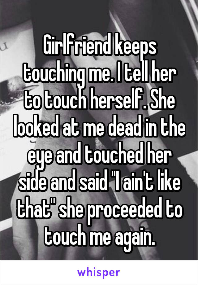 Girlfriend keeps touching me. I tell her to touch herself. She looked at me dead in the eye and touched her side and said "I ain't like that" she proceeded to touch me again.