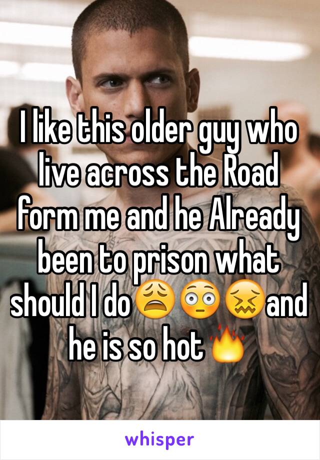 I like this older guy who live across the Road form me and he Already been to prison what should I do😩😳😖and he is so hot🔥