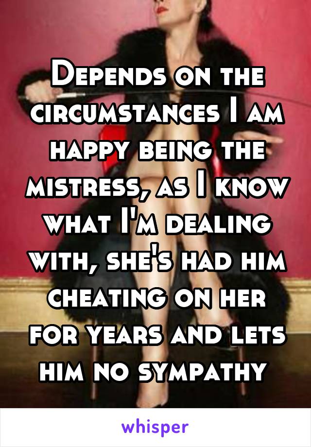 Depends on the circumstances I am happy being the mistress, as I know what I'm dealing with, she's had him cheating on her for years and lets him no sympathy 