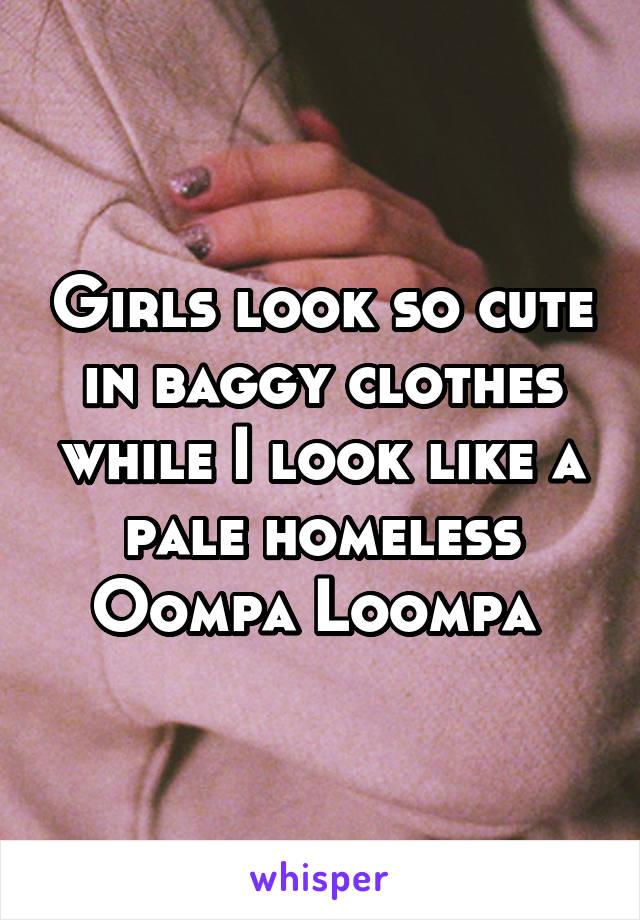 Girls look so cute in baggy clothes while I look like a pale homeless Oompa Loompa 