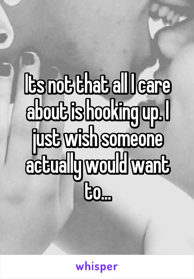 Its not that all I care about is hooking up. I just wish someone actually would want to...